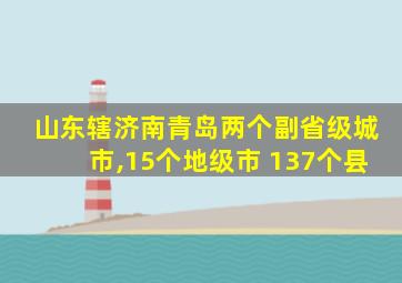 山东辖济南青岛两个副省级城市,15个地级市 137个县